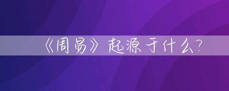 《周易》起源于什么?_周易的起源内容目的及影响