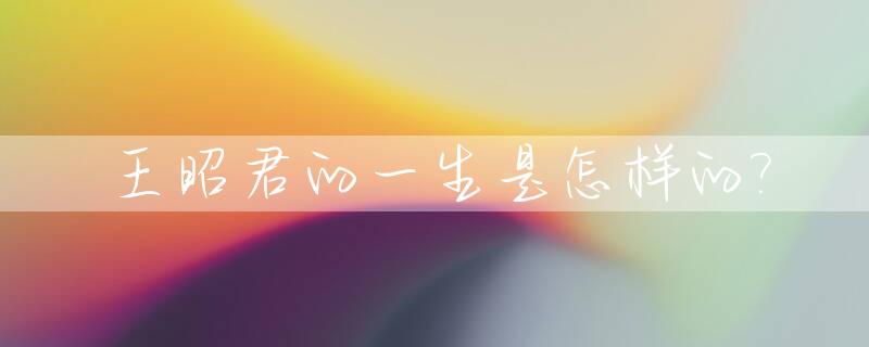 王昭君的一生是怎样的?_王昭君的一生真实历史故事