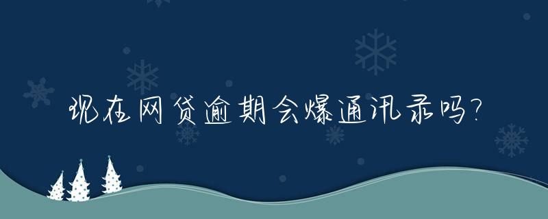 现在网贷逾期会爆通讯录吗?_为什么警察说网贷不用还
