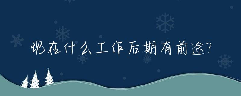 现在什么工作后期有前途?_现在什么工作有发展前途