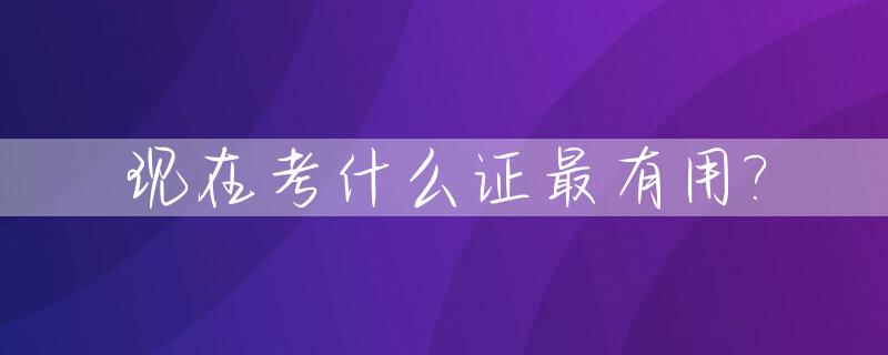 现在考什么证最有用?_现在考什么证最值钱含金量最高