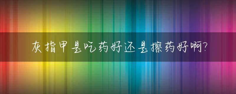 灰指甲是吃药好还是擦药好啊?_请问得了灰指甲吃药好还是擦药好?