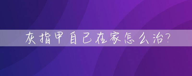 灰指甲自己在家怎么治?_灰指甲治愈最简单方法