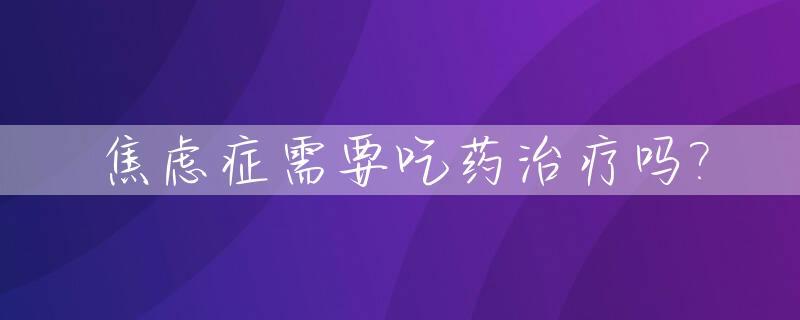 焦虑症需要吃药治疗吗?_焦虑症需要用药治疗吗