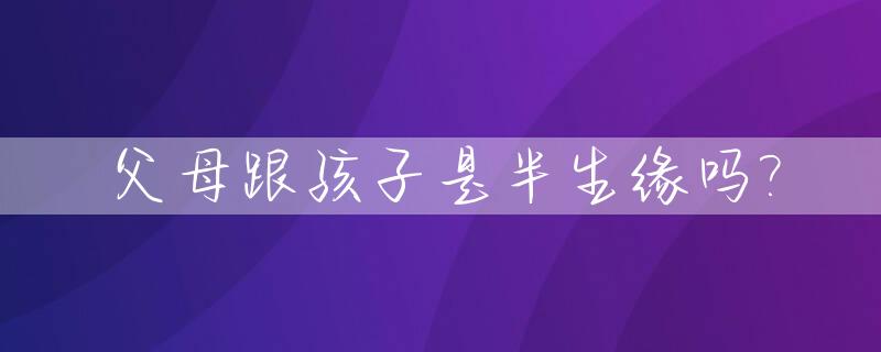 父母跟孩子是半生缘吗?_父母与子女一定半相合吗