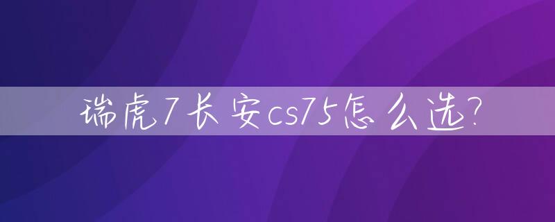 瑞虎7长安cs75怎么选?_奇瑞瑞虎7和长安cs75哪款质量更好一些?