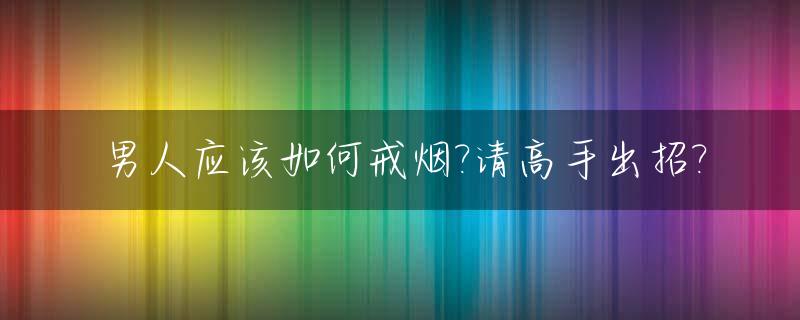 男人应该如何戒烟?请高手出招?_男人如何戒烟戒酒
