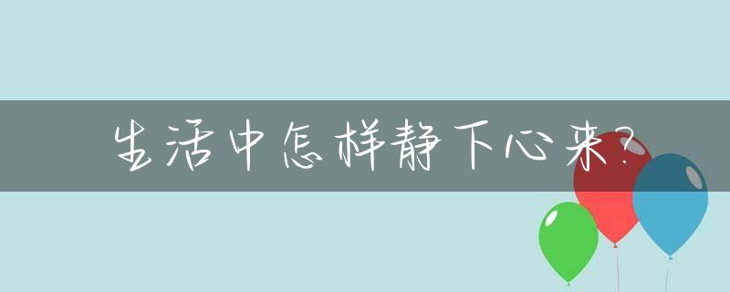 生活中怎样静下心来?_生活中怎样静下心来写作文