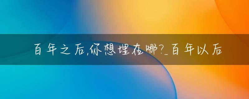 百年之后,你想埋在哪?_百年以后