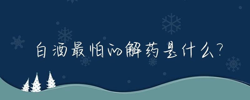 白酒最怕的解药是什么?_白酒最怕的解药,不是茶水