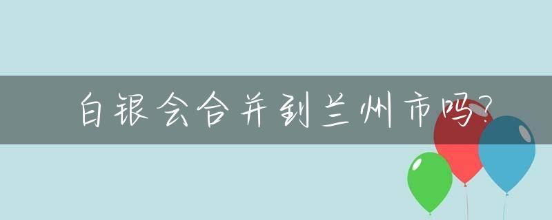 白银会合并到兰州市吗?_白银为什么从兰州分出去了
