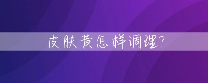 皮肤黄怎样调理?_身体皮肤暗黄怎么调理能变白