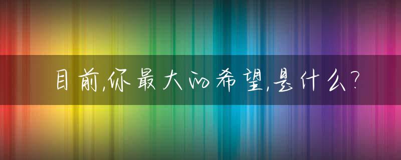 目前,你最大的希望,是什么?_目前,你最大的希望,是什么英文