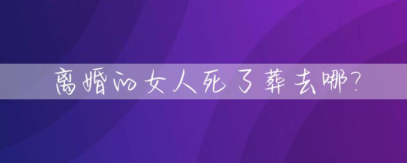 离婚的女人死了葬去哪?_离婚的女人死后可以葬在哪里