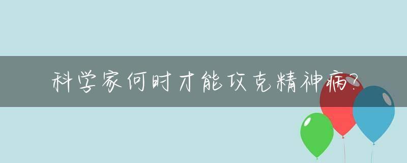 科学家何时才能攻克精神病?_什么时候能实现攻克精神病药