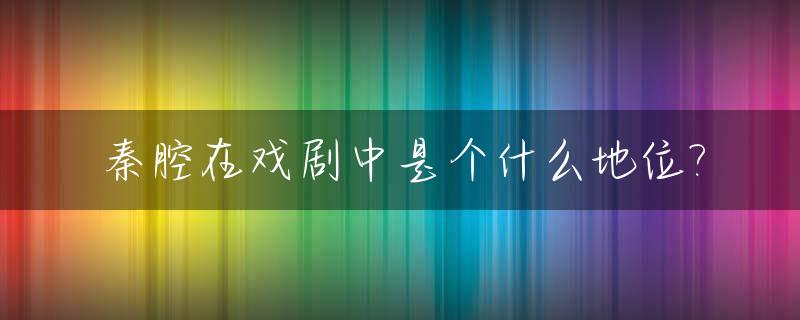 秦腔在戏剧中是个什么地位?_秦腔的地位