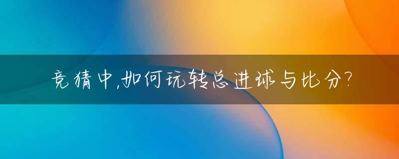 竞猜中,如何玩转总进球与比分?_竞彩总进球算法