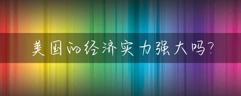美国的经济实力强大吗?_美国的经济实力强大表现在哪些方面?