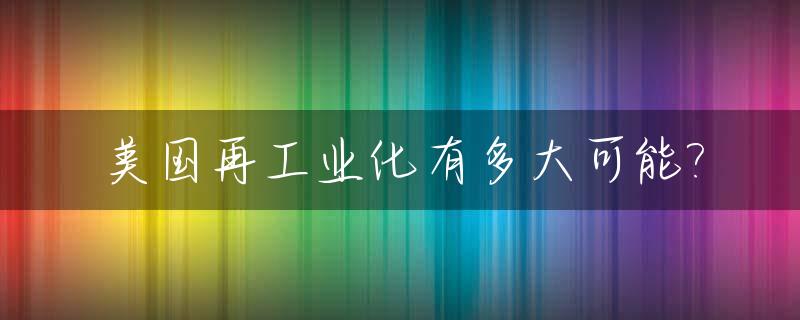 美国再工业化有多大可能?_美国再工业化的区位优势