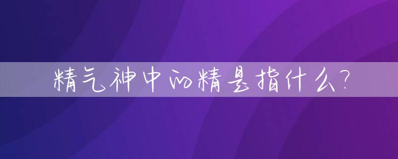 精气神中的精是指什么?_精气神的精是什么意思?原来对人体这么重要