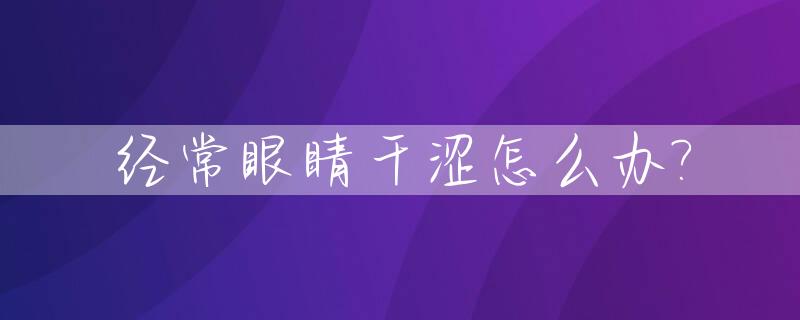 经常眼睛干涩怎么办?_眼睛经常干涩是什么原因帮我查一下