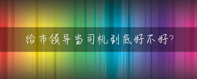 给市领导当司机到底好不好?_给市领导当司机多钱一月