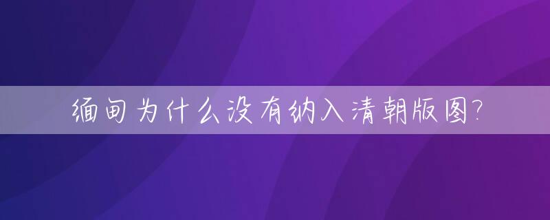 缅甸为什么没有纳入清朝版图?_缅甸为什么没有并入印度