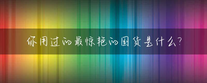 你用过的最惊艳的国货是什么?_你用过的最惊艳的国货是什么,跟我们说说看?
