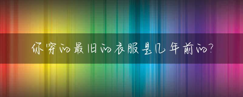 你穿的最旧的衣服是几年前的?_旧时的衣服