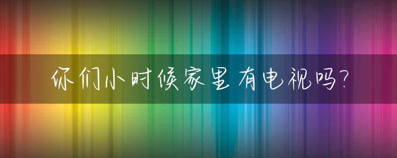 你们小时候家里有电视吗?_小时候在电视上看到的动画片