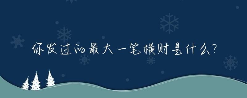 你发过的最大一笔横财是什么?_一笔巨大的财富