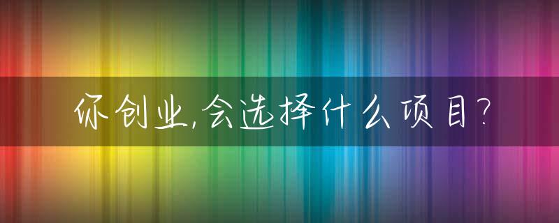 你创业,会选择什么项目?_创业你会选择自己相关的专业吗