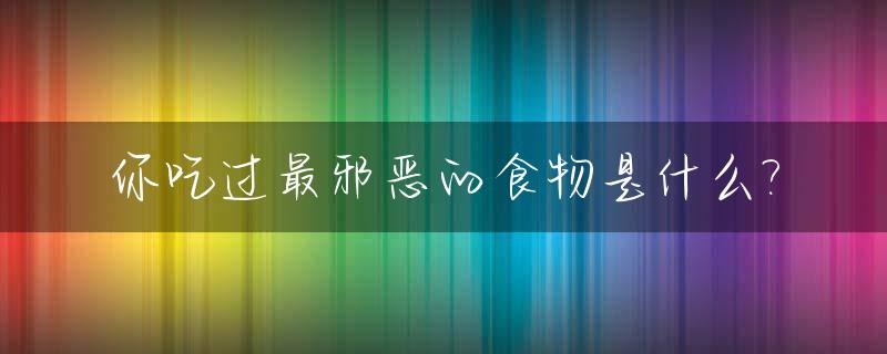 你吃过最邪恶的食物是什么?_世界上最邪恶的动物是什么动物