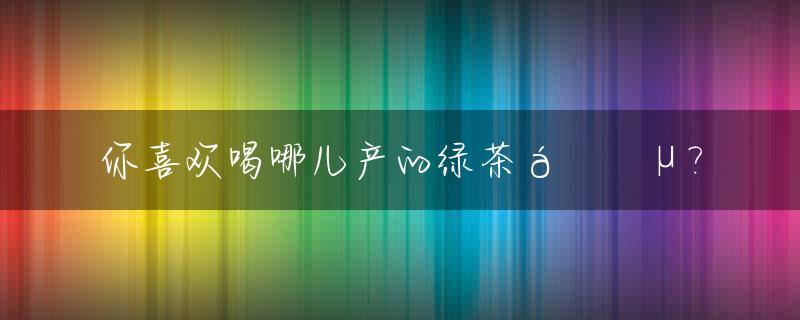 你喜欢喝哪儿产的绿茶🍵?