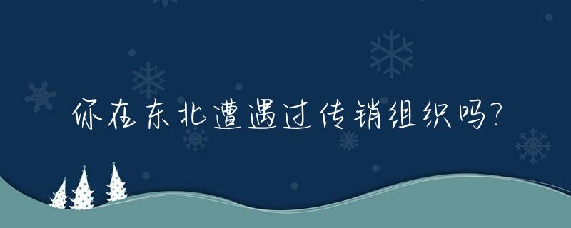 你在东北遭遇过传销组织吗?_你在东北遭遇过传销组织吗知乎