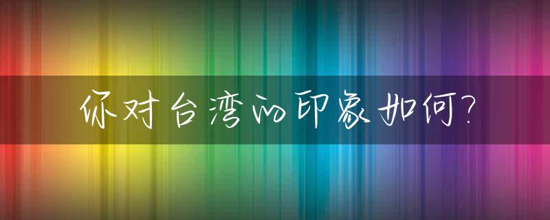 你对台湾的印象如何?_说说你对台湾的认识
