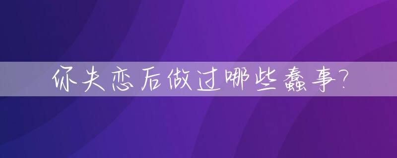 你失恋后做过哪些蠢事?_失恋后做的傻事