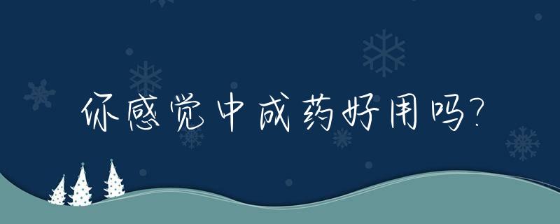 你感觉中成药好用吗?_中成药有用吗科普