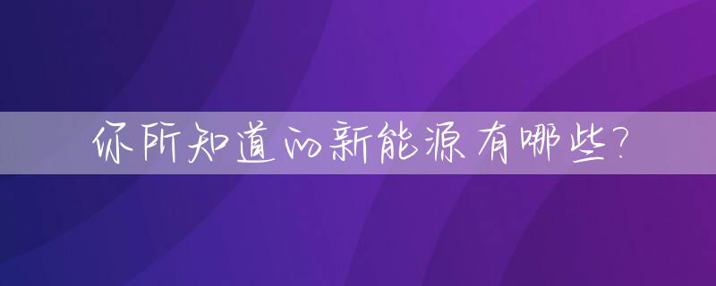 你所知道的新能源有哪些?_你了解的新能源有哪些
