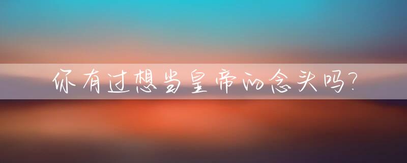 你有过想当皇帝的念头吗?_你想当皇上吗