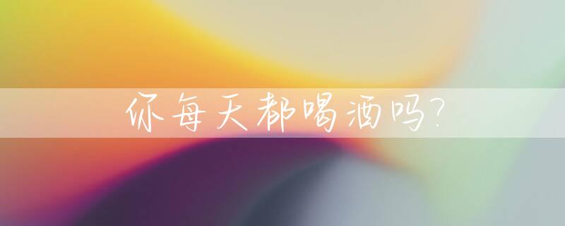 你每天都喝酒吗?_你每天都喝酒吗的英文