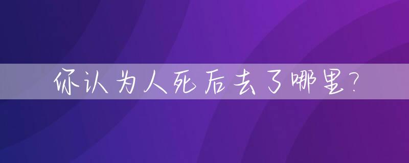你认为人死后去了哪里?_人死后到底去哪儿了?
