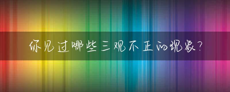 你见过哪些三观不正的现象?_三观 不正