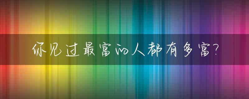 你见过最富的人都有多富?_最富足的人