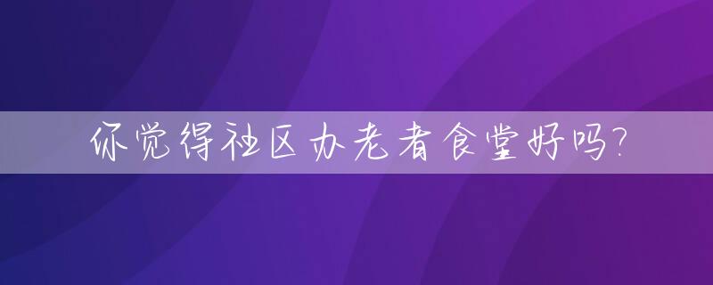 你觉得社区办老者食堂好吗?_老年社区食堂属于什么性质