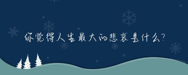 你觉得人生最大的悲哀是什么?_人生最大的悲催是什么