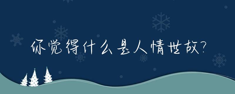 你觉得什么是人情世故?_什么叫人情世故的句子