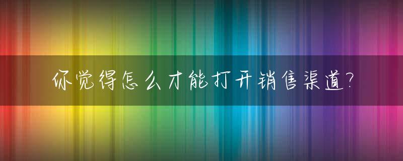 你觉得怎么才能打开销售渠道?_怎么开拓销售渠道