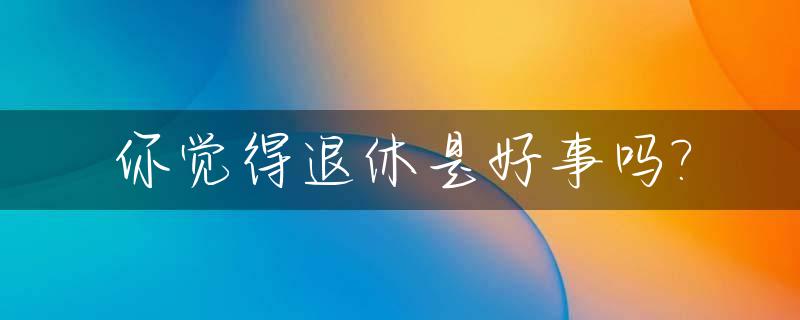 你觉得退休是好事吗?_退休是什么感觉