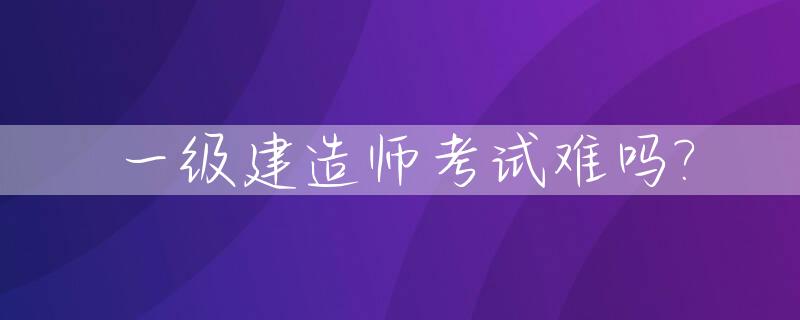 一级建造师考试难吗?_一级建造师考试难度